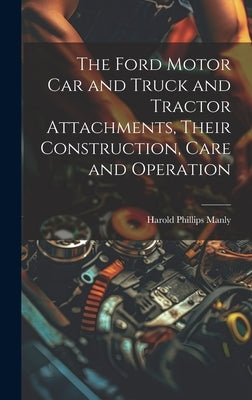 The Ford Motor Car and Truck and Tractor Attachments, Their Construction, Care and Operation by Manly, Harold Phillips