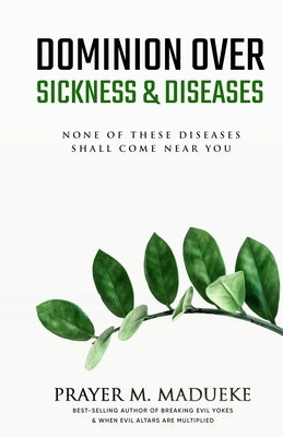 Dominion Over Sickness & Disease: None Of These Diseases Shall Come Near You by Madueke, Prayer M.