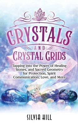 Crystals and Crystal Grids: Tapping into the Power of Healing Stones, and Sacred Geometry for Protection, Spirit Communication, Love, and More by Hill, Silvia