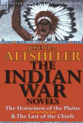 The Indian War Novels: The Horsemen of the Plains & the Last of the Chiefs by Altsheler, Joseph A.