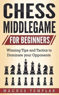 Chess Middlegame for Beginners: Winning Tips and Tactics to Dominate your Opponents by Templar, Magnus