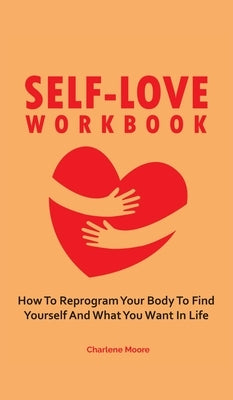 Self-Love Workbook: How To Reprogram Your Body To Find Yourself And What You Want In Life by Moore, Charlene