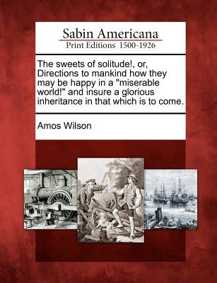 The Sweets of Solitude!, Or, Directions to Mankind How They May Be Happy in a Miserable World! and Insure a Glorious Inheritance in That Which Is to C by Wilson, Amos