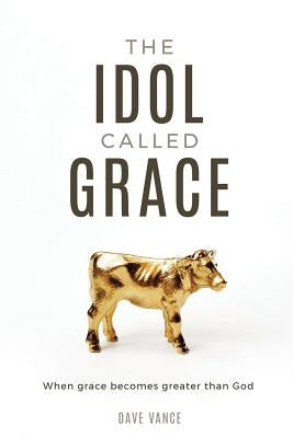 The Idol Called Grace: When grace becomes greater than God by Vance, Dave