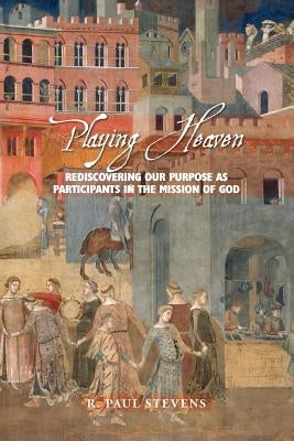 Playing Heaven: Rediscovering Our Purpose as Participants in the Mission of God by Stevens, R. Paul