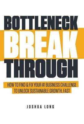 Bottleneck Breakthrough: How To Find & Fix Your #1 Business Challenge To Unlock Sustainable Growth, Fast by Long, Joshua