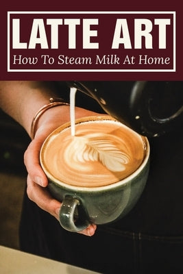 Latte Art: How To Steam Milk At Home: How To Steam Milk With A Frother Paperback Independently Published