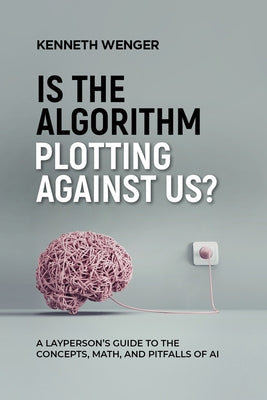 Is the Algorithm Plotting Against Us?: A Layperson's Guide to the Concepts, Math, and Pitfalls of AI by Wenger, Kenneth