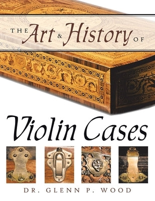 The Art & History of Violin Cases by Wood, Glenn P.