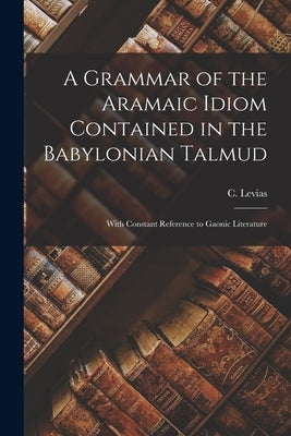 A Grammar of the Aramaic Idiom Contained in the Babylonian Talmud: With Constant Reference to Gaonic Literature by Levias, C.