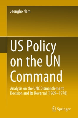 Us Policy on the Un Command: Analysis on the Unc Dismantlement Decision and Its Reversal (1969-1978) by Nam, Jeongho