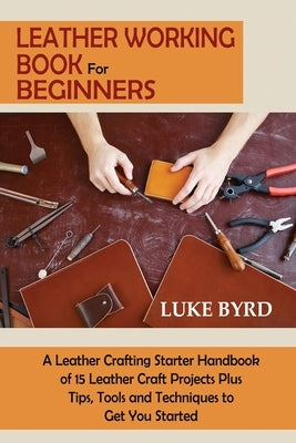 Leather Working Book for Beginners: A Leather Crafting Starter Handbook of 15 Leather Craft Projects Plus Tips, Tools and Techniques to Get You Starte by Byrd, Luke