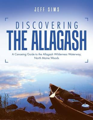 Discovering the Allagash: A Canoeing Guide to the Allagash Wilderness Waterway, North Maine Woods by Sims, Jeff