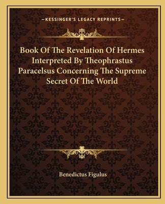Book of the Revelation of Hermes Interpreted by Theophrastus Paracelsus Concerning the Supreme Secret of the World Paperback Kessinger Publishing
