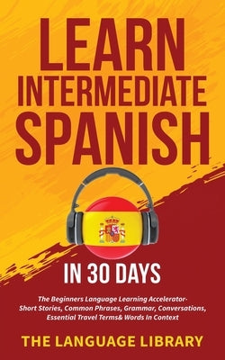 Learn Intermediate Spanish In 30 Days: The Beginners Language Learning Accelerator- Short Stories, Common Phrases, Grammar, Conversations, Essential T by The Language Library