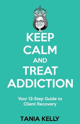 Keep Calm and Treat Addiction: Your 12-Step Guide to Client Recovery by Kelly, Tania