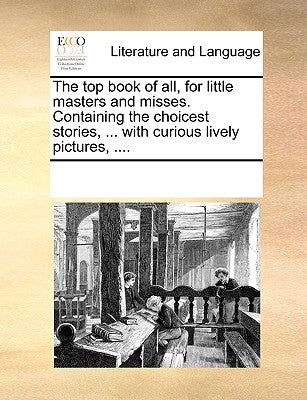 The Top Book of All, for Little Masters and Misses. Containing the Choicest Stories, ... with Curious Lively Pictures, .... Paperback Gale Ecco, Print Editions