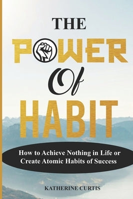 The Power of Habit: How to Achieve Nothing in Life or Create Atomic Habits of Success by Curtis, Katherine