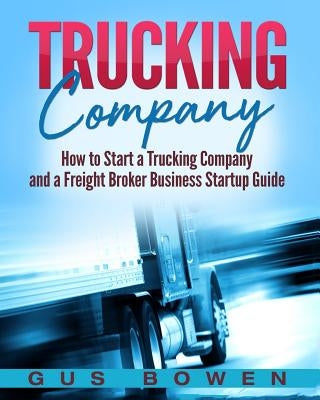 Trucking Company: How to Start a Trucking Company and a Freight Broker Business Startup Guide by Bowen, Gus