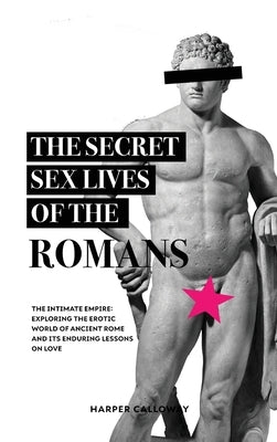 The Secret Sex Lives of the Romans: Exploring the Erotic World of Ancient Rome and Its Enduring Lessons on Love by Calloway, Harper