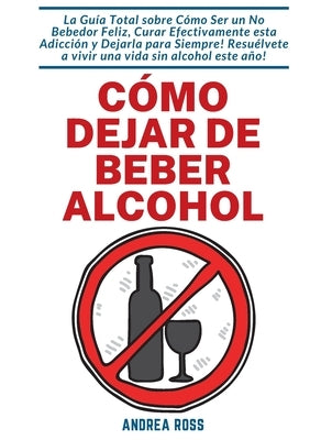 Cómo dejar de beber alcohol: La Guía Total sobre Cómo Ser un No Bebedor Feliz, Curar Efectivamente esta Adicción y Dejarla para Siempre! Resuélvete by Ross, Andrea