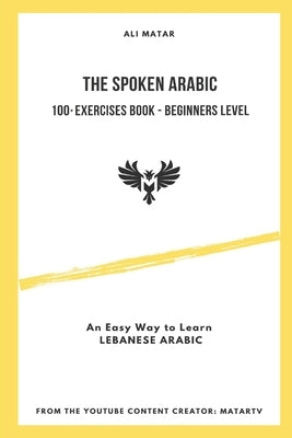 The Spoken Arabic: 100+ Exercises Book - Beginners Level: An Easy Way to Learn Lebanese Arabic by Matar, Ali