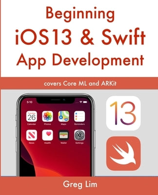 Beginning iOS 13 & Swift App Development: Develop iOS Apps with Xcode 11, Swift 5, Core ML, ARKit and more by Lim, Greg