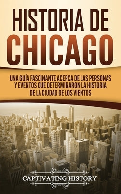 Historia de Chicago: Una Guía Fascinante Acerca de las Personas y Eventos que Determinaron la Historia de la Ciudad de los Vientos by History, Captivating