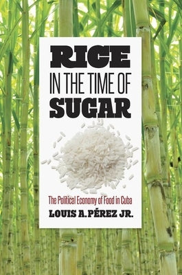 Rice in the Time of Sugar: The Political Economy of Food in Cuba by Pérez, Louis A.