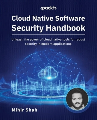 Cloud Native Software Security Handbook: Unleash the power of cloud native tools for robust security in modern applications by Shah, Mihir