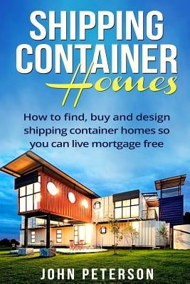 Shipping Container Homes: Your complete guide on how to find, buy and design shipping container homes so you can live mortgage free and happy [B by Peterson, John