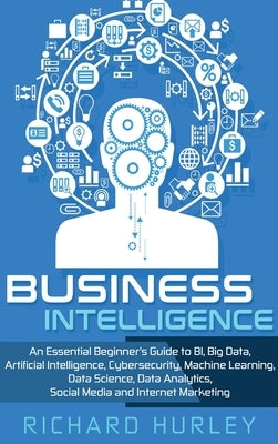 Business Intelligence: An Essential Beginner's Guide to BI, Big Data, Artificial Intelligence, Cybersecurity, Machine Learning, Data Science, by Hurley, Richard