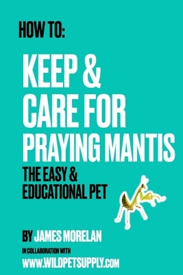 How To: Keep & Care for Praying Mantis: The Easy & Educational Pet: Pet Praying Mantis Care Guide by Morelan, James