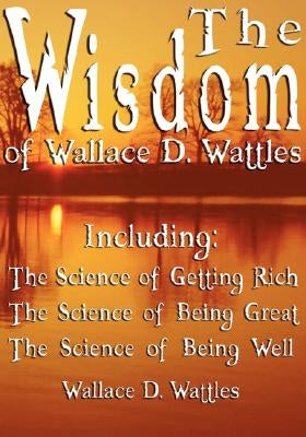 The Wisdom of Wallace D. Wattles - Including: The Science of Getting Rich, The Science of Being Great & The Science of Being Well by Wattles, Wallace D.