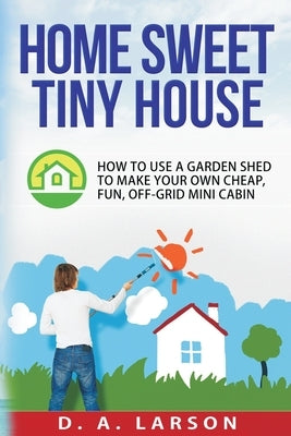 Home Sweet Tiny House: How to use a Garden Shed to make your own Cheap, Fun, Off-Grid Mini Cabin by Larson, D. a.