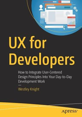 UX for Developers: How to Integrate User-Centered Design Principles Into Your Day-To-Day Development Work by Knight, Westley