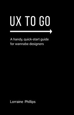 UX To Go: A Handy, Quick-Start Guide for Wannabe Designers by Phillips, Lorraine