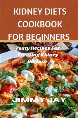 Kidney Diet Cookbook For Beginners: Tasty recipes for treating kidney diseases by Jay, Jimmy