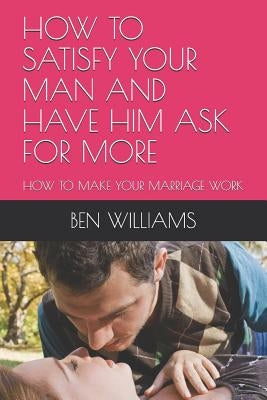 How to Satisfy Your Man and Have Him Ask for More: How to Make Your Marriage Work by Williams, Ben