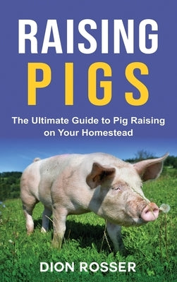 Raising Pigs: The Ultimate Guide to Pig Raising on Your Homestead by Rosser, Dion