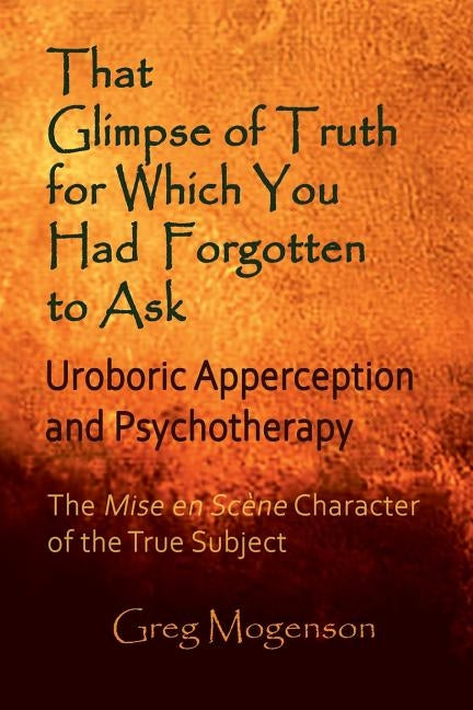 That Glimpse of Truth for Which You Had Forgotten to Ask: Uroboric Apperception and Psychotherapy: Some Thoughts on the Mise En Scène Character of the by Mogenson, Greg
