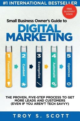 Small Business Owner's Guide to Digital Marketing: The PROVEN, Five-Step Process to Get More Leads and Customers (Even if You Aren't Tech Savvy) by Scott, Troy S.