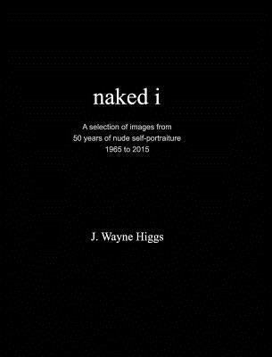 naked i: 50 years of nude self-portraiture 1965 to 2015 by Higgs, J. Wayne