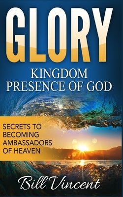 Glory: Kingdom Presence Of God: Secrets to Becoming Ambassadors of Christ by Vincent, Bill