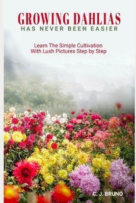 Growing Dahlias Has Never Been Easier: Learn The Simple Cultivation With Lush Pictures Step by Step by Bruno, C. J.