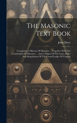 The Masonic Text Book: Containing A History Of Masonry ... Together With The Constitution Of Masonry ... And A Digest Of The Laws, Rules And by Dove, John