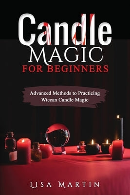 Candle Magic For Beginners: Advanced Methods to Practicing Wiccan Candle Magic by Martin, Lisa