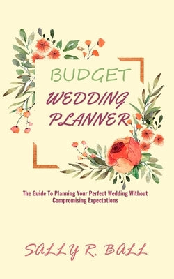 Budget Wedding Planner: The Guide To Planning Your Perfect Wedding Without Compromising Expectations by Ball, Sally R.
