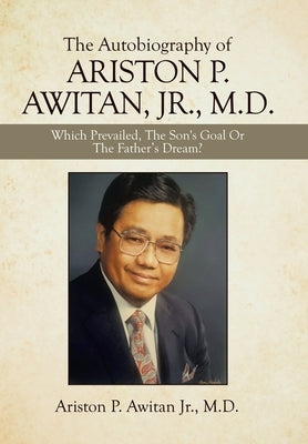 The Autobiography of Ariston P. Awitan, Jr., M.D.: Which Prevailed, the Son's Goal or the Father's Dream? by Awitan, Ariston P., Jr.