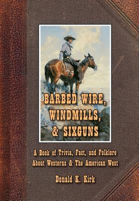 Barbed Wire, Windmills, & Sixguns: A Book of Trivia, Fact, and Folklore About Westerns & The American West by Kirk, Donald K.